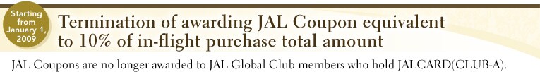 From January 1,2009.Termination of awarding JAL Coupon equivalent to 10% of in-flight purchase total amount JAL Coupons are no longer awarded to JAL Global Club members who hold JALCARD(CLUB-A).