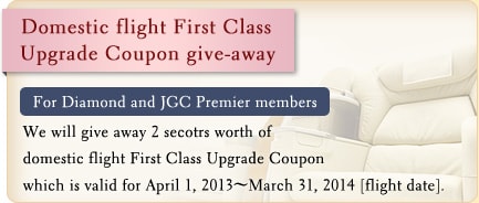 Domestic flight First Class Upgrade Coupon give-away For Diamond and JGC Premier members We will give away 2 secotrs worth of domestic flight First Class Upgrade Coupon which is valid for April 1, 2013~March 31, 2014 [flight date].