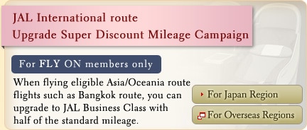 JAL International route Upgrade Super Discount Mileage Campaign For FLY ON members only When flying eligible Asia/Oceania route flights such as Bangkok route, you can upgrade to JAL Business Class with half of the standard mileage.