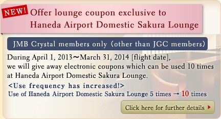 NEW! Offer lounge coupon exclusive to Haneda Airport Domestic Sakura Lounge JMB Crystal members only(other than JGC membersDuring April 1, 2013~March 31, 2014 (flight date), we will give away electronic coupons which can be used 10 times at Haneda Airport Domestic Sakura Lounge.)Use frequency has increased! Use of Haneda Airport Domestic Sakura Lounge 5 times&rarr;10 times