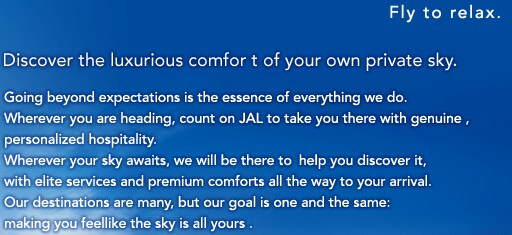Fly to relax. Discover the luxurious comfor t of your own private sky. Going beyond expectations is the essence of everything we do. Wherever you are heading, count on JAL to take you there with genuine, personalized hospitality. Wherever your sky awaits, we will be there to help you discover it, with elite services and premium comforts all the way to your arrival. Our destinations are many, but our goal is one and the same: making you feellike the sky is all yours.