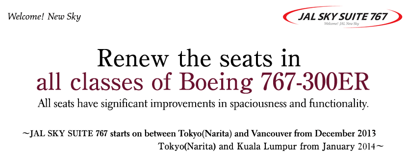Welcome! New Sky
JAL SKY SUITE 767
Renew the seats in 
all classes of Boeing 767-300ER
All seats have significant improvements in spaciousness and functionality.
-JAL SKY SUITE 767 starts on between Tokyo(Narita) and Vancouver from December 2013-