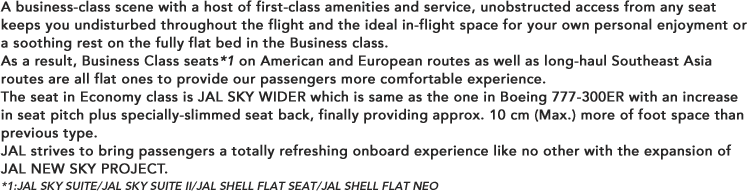 A business-class scene with a host of first-class amenities and service, unobstructed access from any seat keeps you undisturbed throughout the flight and the ideal in-flight space for your own personal enjoyment or a soothing rest on the fully flat bed in the Business class. 
As a result, Business Class seats*1 on American and European routes as well as long-haul Southeast Asia routes are all flat ones to provide our passengers more comfortable experience.
The seat in Economy class is JAL SKY WIDER which is same as the one in Boeing 777-300ER with an increase in seat pitch plus specially-slimmed seat back, finally providing approx. 10 cm (Max.) more of foot space than previous type.
JAL strives to bring passengers a totally refreshing onboard experience like no other with the expansion of JAL NEW SKY PROJECT.
*1:JAL SKY SUITE/JAL SKY SUITE II/JAL SHELL FLAT SEAT/JAL SHELL FLAT NEO