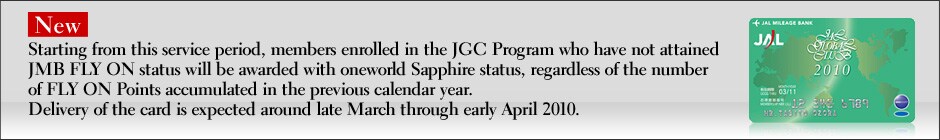 NeW Starting from this service period, members enrolled in the JGC Program who have not attained JMB FLY ON status will be awarded with oneworld Sapphire status, regardless of the number of FLY ON Points accumulated in the previous calendar year.
Delivery of the card is expected around late March through early April 2010.