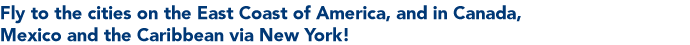 Fly to the cities on the East Coast of America, and in Canada, Mexico and the Caribbean via New York!
