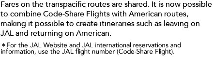 Beginning with departures in April 2011, fares on the transpacific routes will be shared. It will also be possible to combine Code-Share Flights with American routes, making it possible to create itineraries such as leaving on JAL and returning on American. For the JAL Website and JAL international reservations and information, use the JAL flight number (Code-Share Flight).