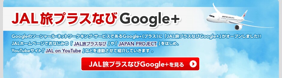 JAL���v���X�Ȃ�Google+ Google�̃\�[�V���[���E�l�b�g���[�N�L���O�E�T�[�r�X�ł���Google+�i�v���X�j�ɁuJAL���v���X�Ȃ�Google+�v���I�[�v�����܂����I�IJAL�z�[���y�[�W�ł��Ȃ��݂́uJAL���v���X�Ȃсv��uJAPAN PROJECT�v���͂��߁AYouTube�T�C�g�uJAL on YouTube�v�Ȃǂ�A�������ďЉ�Ă����܂��B