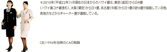 ※2010年（平成22年）1月現在の日本からのハワイ線は、東京（成田）から日4便
（ハワイ島コナ線含む）、大阪（関空）から日1便、名古屋（中部）から日1便の計6便が就航している他、各地方などからチャーター便が運航している。 (左)1996年当時のCAの制服
