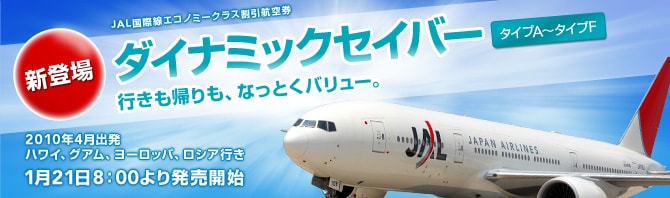 新登場　JAL国際線エコノミークラス割引航空券　ダイナミックセイバー　タイプA～タイプF　行きも帰りも、なっとくバリュー。　2010年4月出発　ハワイ、グアム、ヨーロッパ、ロシア行き　1月21日8：00より発売開始