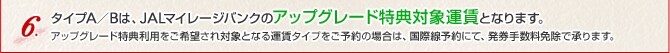 タイプA／Bは、JALマイレージバンクのアップグレード特典対象運賃となります。アップグレード特典利用をご希望され対象となる運賃タイプをご予約の場合は、国際線予約にて、発券手数料免除で承ります。