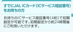���ł�JAL IC�J�[�h�iIC�T�[�r�X�Ïؔԍ��j���������̕��F��������IC�T�[�r�X�Ïؔԍ��i4���j�ŏ���
�ݒ肪�\�ł��B�����ݒ肩���24���Ԍ�
�ɂ����p���������܂��B