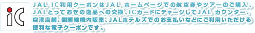 JAL IC利用クーポンはJAL ホームページでの航空券やツアーのご購入、ICカードに
チャージしてJAL カウンター、空港店舗、国際線機内販売(2009年12月10日より)、
JALホテルズでのお支払いなどにご利用いただける便利な電子クーポンです。