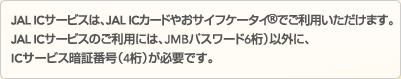 JAL IC�T�[�r�X�́AJAL IC�J�[�h�₨�T�C�t�P�[�^�C&reg;�ł����p���������܂��BJAL IC�T�[�r�X�̂����p�ɂ́AJMB�p�X���[�h�i6���j�ȊO�ɁAIC�T�[�r�X�Ïؔԍ��i4���j���K�v�ł��B