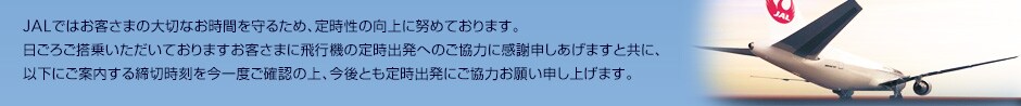 JAL�ł͂��q���܂̑�؂Ȃ����Ԃ���邽�߁A�莞���̌���ɓw�߂Ă���܂��B�F���܂̂����͂ɂ��A2012�N��JAL�O���[�v���莞���������E��1�ʂɔF�肳��܂����B�����낲���悢�������Ă���܂����q���܂ɔ�s�@�̒莞�o���ւ̂����͂Ɋ��Ӑ\�������܂��Ƌ��ɁA�ȉ��ɂ��ē�������؎���������x���m�F�̏�A����Ƃ��莞�o���ɂ����͂��肢�\���グ�܂��B