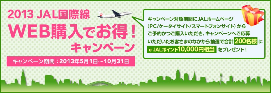 2013 JAL���ې�Web�w���ł����I�L�����y�[�� �L�����y�[�����ԁF2013�N5��1���`10��31�� �L�����y�[���Ώۊ��Ԃ�JAL�z�[���y�[�W�iPC/�P�[�^�C�T�C�g/�X�}�[�g�t�H���T�C�g�j���炲�\�񂩂��w�����������A�L�����y�[���ւ����傢�����������q���܂̂Ȃ����璊�I�ō��v200���l��e JAL�|�C���g10,000�~�������v���[���g�B