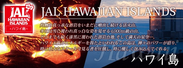 JAL HAWAIIAN ISLANDS�@�n���C���@�ܔM�̐^���Ԃȗn������܂��ɕ��o�������銈�ΎR�A�~�ɂ͐�ɕ����^�����Ȏp��������4,000m���̎R�A�ǂ��܂ł����������ɕ���ꂽ�n���n�A�����Ė��V�̐���c�B�n���C�������G�l���M�[�𓾂��Ƃ����邱�̓��́A�_�X�̃p���[���h��A���ɑs��ȃX�P�[���Ō���҂����|���A���ɗD������ݍ���ł����B