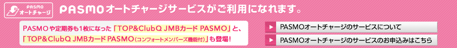 PASMO�̃I�[�g�`���[�W�T�[�r�X�������p�ɂȂ�܂��B PASMO�I�[�g�`���[�W�T�[�r�X�ɂ��� PASMO��̌^�́uTOP&ClubQ JMB�J�[�h PASMO�v�ƁA�uTOP&ClubQ JMB�J�[�h PASMO�i�R���t�H�[�g�����o�[�Y�@�\�t�j�v������܂��I