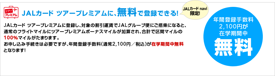JAL�J�[�h �c�A�[�v���~�A���ɁA�����œo�^�ł���I JAL�J�[�h navi����I
JAL�J�[�h �c�A�[�v���~�A���ɓo�^���A�Ώۊ����^����JAL�O���[�v�ւɂ�����ɂȂ�ƁA�ʏ�̃t���C�g�}�C���Ƀc�A�[�v���~�A���{�[�i�X�}�C�������Z����A���v�ŋ�ԃ}�C����100���}�C�������܂�܂��B
���\�����ݎ葱���͕K�v�ł����A�N�ԓo�^�萔���i�ʏ�2,100�~�^�ō��j���݊w���Ԓ������ƂȂ�܂��I