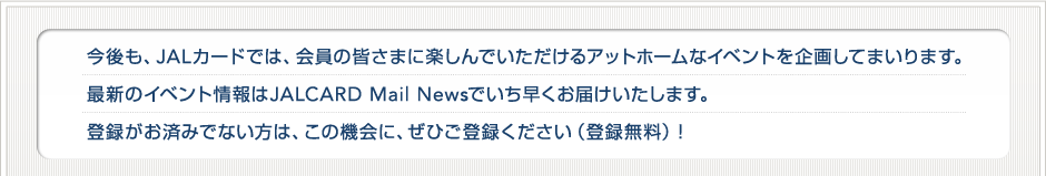 ������AJAL�J�[�h�ł́A����̊F���܂Ɋy����ł���������A�b�g�z�[���ȃC�x���g����悵�Ă܂���܂��B�ŐV�̃C�x���g����JALCARD Mail News�ł����������͂��������܂��B�o�^�����ς݂łȂ����́A���̋@��ɁA���Ђ��o�^���������i�o�^�����j�I