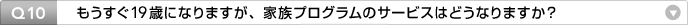 Q10:もうすぐ19歳になりますが、家族プログラムのサービスはどうなりますか?