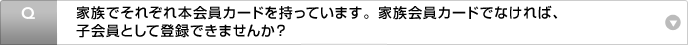 Q:家族でそれぞれ本会員カードを持っています。家族会員カードでなければ、子会員として登録できませんか?