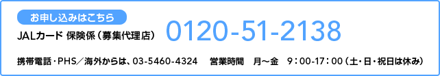 ���\�����݂͂�����
JAL�J�[�h �ی��W�i��W�㗝�X�j
0120-51-2138
�g�ѓd�b�EPHS�^�C�O����́A03-5460-4324 �@�c�Ǝ��ԁ@���`���@9�F00-17�F00�i�y�E���E�j���͋x�݁j
