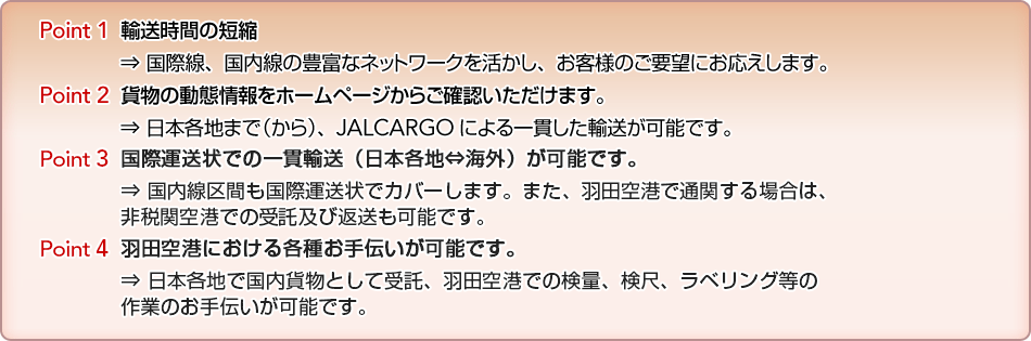 Point 1  �A�����Ԃ̒Z�k &rArr; ���ې��A�������̖L�x�ȃl�b�g���[�N���������A���q�l�̂��v�]�ɂ��������܂��BPoint 2  �ݕ��̓��ԏ����z�[���y�[�W���炲�m�F���������܂��B&rArr; ���{�e�n�܂Łi����j�AJALCARGO�ɂ���т����A�����\�ł��B