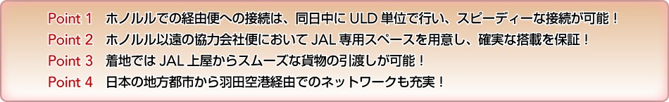  Point 1�@�z�m�����ł̌o�R�ււ̐ڑ��́A��������ULD�P�ʂōs���A�X�s�[�f�B�[�Ȑڑ����\�I Point 2�@�z�m�����ȉ��̋��͉�Еւɂ�����JAL��p�X�y�[�X��p�ӂ��A�m���ȓ��ڂ�ۏ؁I Point 3�@���n�ł�JAL�㉮����X���[�Y�ȉݕ��̈��n�����\�I Point 4�@���{�̒n���s�s����H�c��`�o�R�ł̃l�b�g���[�N���[���I 