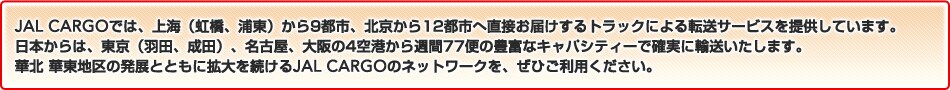 JAL CARGO�ł́A��C�i�����A�Y���j�E�k�����炻�ꂼ��ߍx��s10�s�s�֒��ڂ��͂�����g���b�N�ɂ��]���T�[�r�X��񋟂��Ă��܂��B���{����́A�����i�H�c�A���c�j�A���É��A����4��`����T��49�ւ̖L�x�ȃL���p�V�e�B�[�Ŋm���ɗA���������܂��B�ؖk �ؓ��n��̔��W�ƂƂ��Ɋg��𑱂���JAL CARGO�̃l�b�g���[�N���A���Ђ����p���������B