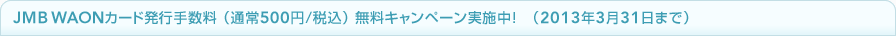 JMB WAON�J�[�h�@���s�萔���i�ʏ�500�~/�ō��j�����L�����y�[���I�i2013�N3��31���܂Łj
