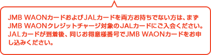 JMB WAON�J�[�h�����JAL�J�[�h�𗼕��������łȂ����́A�܂�JMB WAON�N���W�b�g�`���[�W�Ώۂ�JAL�J�[�h�ɂ�����������BJAL�J�[�h��������A���������ӗl�ԍ���JMB WAON�J�[�h�����\�����݂��������B