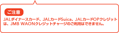 �����ӁFJAL�EJCB�J�[�h�AJAL�_�C�i�[�X�J�[�h�AJAL�J�[�hSuica�AJAL�J�[�hOP�N���W�b�g�́AJMB WAON�N���W�b�g�`���[�W�̂����p�͂ł��܂���B 