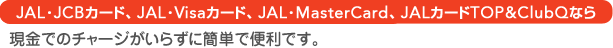 JAL�EVisa�J�[�h�AJAL�EMasterCard�AJAL�J�[�h TOP&ClubQ�Ȃ猻���ł̃`���[�W�����炸�ɊȒP�ŕ֗��ł��B