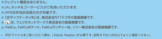 
�N���W�b�g�@�\�͂���܂���B
JAL�^�b�`���S�[�T�[�r�X�������p���������܂��B
JMB���{�n�����̕����Ώۂł��B
PDF�t�@�C�����������������ۂ́A �uAdobe Reader�v���K�v�ł��B�������łȂ����͈ȉ���育�m�F���������B