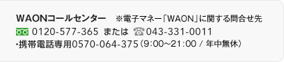 WAON�R�[���Z���^�[�@���d�q�}�l�[�uWAON�v�Ɋւ���⍇����@�t���[�_�C�����F0120-577-365 �d�b�F0570-064-375�i9:00�`21:00 / �N�����x�j