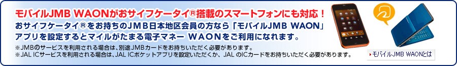 ���o�C��JMB WAON�����T�C�t�P�[�^�C(R)���ڂ̃X�}�[�g�t�H���ɂ��Ή��I
���T�C�t�P�[�^�C(R)����������JMB���{�n�����̕��Ȃ�u���o�C��JMB WAON�v
�A�v����ݒ肷��ƃ}�C�������܂�d�q�}�l�[ WAON�������p�ɂȂ�܂��B
��JMB�̃T�[�r�X�𗘗p�����ꍇ�́A�ʓrJMB�J�[�h�����������������K�v������܂��B
��JAL IC�T�[�r�X�𗘗p�����ꍇ�́AJAL IC�|�P�b�g�A�v����ݒ肢���������AJAL��IC�J�[�h�����������������K�v������܂��B 
