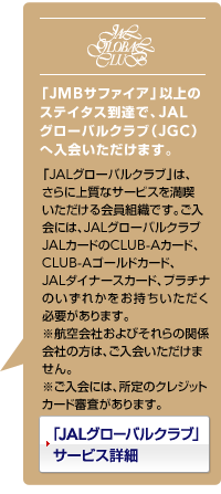 �uJMB�T�t�@�C�A�v�ȏ�̃X�e�C�^�X���B�ŁAJAL�O���[�o���N���u�iJGC�j�֓���������܂��B�@�uJAL�O���[�o���N���u�v�́A����ɏ㎿�ȃT�[�r�X�𖞋i�������������g�D�ł��B������ɂ́AJAL�O���[�o���N���uJAL�J�[�h��CLUB-A�J�[�h�ACLUB-A�S�[���h�J�[�h�AJAL�_�C�i�[�X�J�[�h�̂����ꂩ�����������������K�v������܂��B�@�����s��ЁE�q���Њ֌W�̕��͂�����������܂���B�@��������ɂ́A����̃N���W�b�g�J�[�h�R��������܂��B