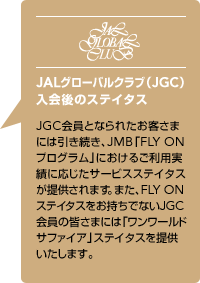 JAL�O���[�o���N���u�iJGC�j�����̃X�e�C�^�X�@JGC����ƂȂ�ꂽ���q���܂ɂ͈��������AJMB�uFLY ON �v���O�����v�ɂ����邲���p���тɉ������T�[�r�X�X�e�C�^�X���񋟂���܂��B�܂��AFLY ON�X�e�C�^�X���������łȂ�JGC����̊F���܂ɂ́u�������[���h�T�t�@�C�A�v�X�e�C�^�X��񋟂������܂��B