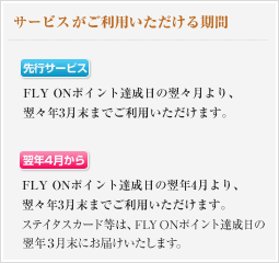サービスがご利用いただける期間 翌々月から - FLY ONポイント達成日の翌々月より、翌々年3月末までご利用いただけます。 翌年4月から - FLY ONポイント達成日の翌年4月より、翌々年3月末までご利用いただけます。ステイタスカード等は、FLY ONポイント達成日の翌年3月末にお届けいたします。