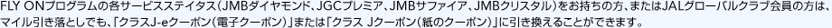 FLY ON�v���O�����̊e�T�[�r�X�X�e�C�^�X�iJMB�_�C�������h�AJGC�v���~�A�AJMB�T�t�@�C�A�AJMB�N���X�^���j���������̕��A�܂���JAL�O���[�o���N���u����̕��́A�}�C���������Ƃ��ł��A�u�N���XJ-e�N�[�|���i�d�q�N�[�|���j�v�܂��́u�N���X J�N�[�|���i���̃N�[�|���j�v�Ɉ��������邱�Ƃ��ł��܂��B