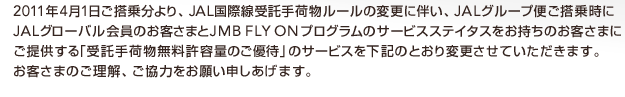 2011�N4��1�������敪���AJAL���ې������ו����[���̕ύX�ɔ����AJAL�O���[�v�ւ����掞��JAL�O���[�o������̂��q���܂�JMBFLYON�v���O�����̃T�[�r�X�X�e�C�^�X���������̂��q���܂ɂ��񋟂���u�����ו��������e�ʂ̂��D�ҁv�̃T�[�r�X�����L�̂Ƃ���ύX�����Ă��������܂��B���q���܂̂������A�����͂����肢�\�������܂��B