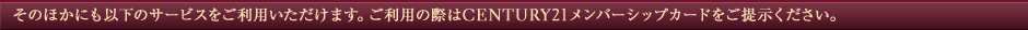 ���̂ق��ɂ��ȉ��̃T�[�r�X�������p���������܂��B�����p�̍ۂ�CENTURY21�����o�[�V�b�v�J�[�h�����񎦂��������B