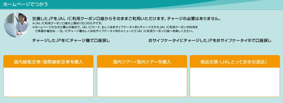 �z�[���y�[�W�ł��� ��������JP��JAL IC���p�N�[�|���������炻�̂܂܂����p���������܂��B�`���[�W�̕K�v�͂���܂���B��JAL IC���p�N�[�|�������̏����150,000JP�ł��B ���z�[���y�[�W����̂��w���̏ꍇ�ŁAJAL IC�J�[�h�A�������͂��T�C�t�P�[�^�CR�Ƀ`���[�W���ꂽJAL IC���p�N�[�|���̗��p������]�̏ꍇ�́A��U�AIC�`���[�W�@�������͂��T�C�t�P�[�^�CR�̃��j���[�ɂ�JAL IC���p�N�[�|�������ւ��߂����������B