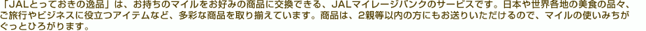 �uJAL�Ƃ��Ă����̈�i�v�́A�������̃}�C�������D�݂̏��i�Ɍ����ł���AJAL�}�C���[�W�o���N�̃T�[�r�X�ł��B���{�␢�E�e�n�̔��H�̕i�X�A�����s��r�W�l�X�ɖ𗧂A�C�e���ȂǁA���ʂȏ��i����葵���Ă��܂��B���i�́A2�e���ȓ��̕��ɂ������肢��������̂ŁA�}�C���̎g���݂��������ƂЂ낪��܂��B