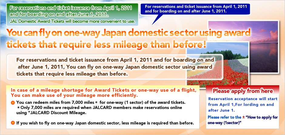For reservations and ticket issuance from April 1, 2011 and for boarding on and after June 1, 2011.
JAL Domestic Award Tickets will become more convenient to use.
For reservations and ticket issuance from April 1, 2011 and for boarding on and after June 1, 2011.
You can fly on one-way Japan domestic sector using award tickets that require less mileage than before!