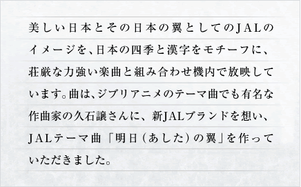 ���������{�Ƃ��̓��{�̗��Ƃ��Ă�JAL�̃C���[�W���A���{�̎l�G�Ɗ��������`�[�t�ɁA�����ȗ͋����y�ȂƑg�ݍ��킹�@���ŕ��f���Ă��܂��B�Ȃ́A�W�u���A�j���̃e�[�}�Ȃł��L���ȍ�ȉƂ̋v�Ώ�����ɁA�VJAL�u�����h��z���AJAL�e�[�}�ȁu�����i�������j�̗��v������Ă��������܂����B