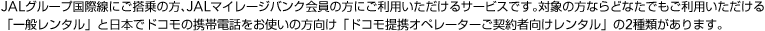 JAL�O���[�v���ې��ɂ�����̕��AJAL�}�C���[�W�o���N����̕��ɂ����p����������T�[�r�X�ł��B�Ώۂ̕��Ȃ�ǂȂ��ł������p����������u��ʃ����^���v�Ɠ��{�Ńh�R���̌g�ѓd�b�����g���̕������u�h�R�����_��Ҍ��������^���v��2��ނ�����܂��B
