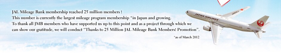 JAL Mileage Bank membership reached 25 million members ! This number is currently the largest mileage program membership *in Japan and growing. To thank all JMB members who have supported us up to this point and as a project through which we can show our gratitude, we will conduct 'Thanks to 25 Million JAL Mileage Bank Members! Promotion'. *as of March 2012