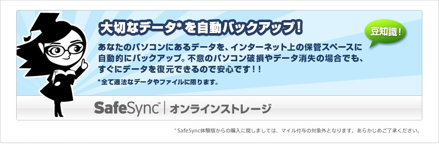 �uSafeSync(TM)�@�I�����C���X�g���[�W�v�@��؂ȃf�[�^���������o�b�N�A�b�v�I�@���Ȃ��̃p�\�R���ɂ���f�[�^���A�C���^�[�l�b�g��̕ۊǃX�y�[�X�Ɏ����I�Ƀo�b�N�A�b�v�B�s�ӂ̃p�\�R���j����f�[�^�����̏ꍇ�ł��A�����Ƀf�[�^�𕜌��ł���̂ň��S�ł��I�I�@���S�ēK�@�ȃf�[�^��t�@�C���Ɍ���܂��B