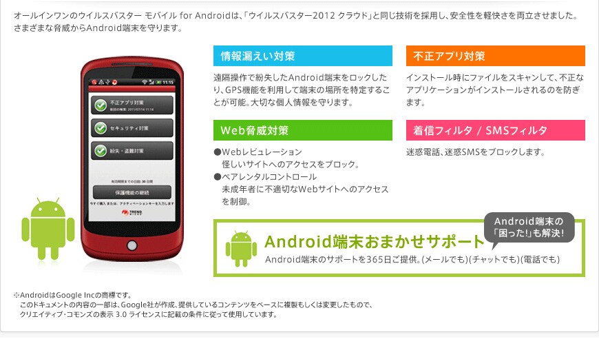 �I�[���C�������̃E�C���X�o�X�^�[���o�C�� for Android(TM)�́A�u�E�C���X�o�X�^�[2012�N���E�h�v�Ɠ����Z�p���̗p���A���S���ƌy�����𗼗������܂����B���܂��܂ȋ��Ђ���Android�[�������܂��B �����R�����΍� ���s���A�v���΍� ��Web���Б΍� �����M�t�B���^/SMS�t�B���^ ��Android��Google Inc�̏��W�ł��B���̃h�L�������g�̓��e�̈ꕔ�́AGoogle�Ђ��A�񋟂��Ă���R���e���c���x�[�X�ɕ����������͕ύX�������̂ŁA�N���G�C�e�B�u�E�R�����Y�̕\��3.0���C�Z���X�ɋL�ڂ̏����ɏ]���Ďg�p���Ă��܂��B